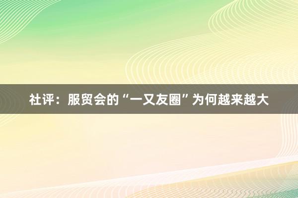 社评：服贸会的“一又友圈”为何越来越大